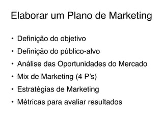 Elaborar um Plano de Marketing
• Deﬁnição do objetivo
• Deﬁnição do público-alvo
• Análise das Oportunidades do Mercado
• Mix de Marketing (4 P’s)
• Estratégias de Marketing
• Métricas para avaliar resultados
 