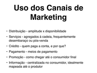 Uso dos Canais de
Marketing
• Distribuição - amplitude x disponibilidade
• Serviços - agregados à cadeia, frequentemente
desembaraço ou pós-venda
• Crédito - quem paga a conta, e por que?
• Pagamento - meios de pagamento
• Promoção - como chegar até o consumidor ﬁnal
• Informação - centralizada no consumidor, idealmente
mapeada até o produtor
 