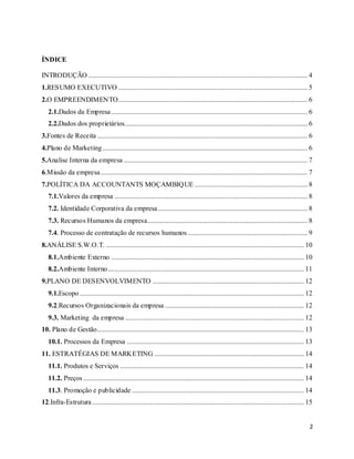 2
ÍNDICE
INTRODUÇÃO .............................................................................................................................. 4
1.RESUMO EXECUTIVO ............................................................................................................. 5
2.O EMPREENDIMENTO............................................................................................................. 6
2.1.Dados da Empresa................................................................................................................. 6
2.2.Dados dos proprietários......................................................................................................... 6
3.Fontes de Receita ......................................................................................................................... 6
4.Plano de Marketing...................................................................................................................... 6
5.Analise Interna da empresa.......................................................................................................... 7
6.Missão da empresa....................................................................................................................... 7
7.POLÍTICA DA ACCOUNTANTS MOÇAMBIQUE ................................................................. 8
7.1.Valores da empresa ............................................................................................................... 8
7.2. Identidade Corporativa da empresa...................................................................................... 8
7.3. Recursos Humanos da empresa............................................................................................ 8
7.4. Processo de contratação de recursos humanos..................................................................... 9
8.ANÁLISE S.W.O.T. .................................................................................................................. 10
8.1.Ambiente Externo ............................................................................................................... 10
8.2.Ambiente Interno................................................................................................................. 11
9.PLANO DE DESENVOLVIMENTO ....................................................................................... 12
9.1.Escopo ................................................................................................................................. 12
9.2.Recursos Organizacionais da empresa ................................................................................ 12
9.3. Marketing da empresa ....................................................................................................... 12
10. Plano de Gestão....................................................................................................................... 13
10.1. Processos da Empresa ...................................................................................................... 13
11. ESTRATÉGIAS DE MARKETING ...................................................................................... 14
11.1. Produtos e Serviços .......................................................................................................... 14
11.2. Preços ............................................................................................................................... 14
11.3. Promoção e publicidade ................................................................................................... 14
12.Infra-Estrutura.......................................................................................................................... 15
 