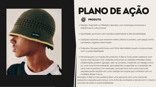 PLANODEAÇÃO
pRODUTO
Design: inspirado no lifestyle capixaba, com estampas exclusivas e
referências à cultura local
Qualidade: premium com tecidos sustentáveis e alta durabilidade.
Coleções sazonais: que mesclam estilo urbano e praiano, com peças como
camisetas, regatas e bermudas.
Proposta: Roupas autênticas, com forte identidade visual e compromisso
com a sustentabilidade
Parcerias para co-criação de produtos: A Barra Crew pode colaborar com
outras marcas para criar coleções exclusivas ou edições limitadas. Essas
colaborações podem agregar valor ao produto, trazendo um design único
ou uma nova funcionalidade, aproveitando a expertise ou o prestígio de
uma marca parceira. Por exemplo, uma parceria com uma marca de
calçados pode resultar em uma coleção de roupas que combine com os
modelos dessa marca.
Exemplo: A Barra Crew poderia fazer uma parceria com uma marca de
acessórios capixaba para lançar uma linha de camisetas e bonés com o mesmo
conceito de estilo e sustentabilidade.
 