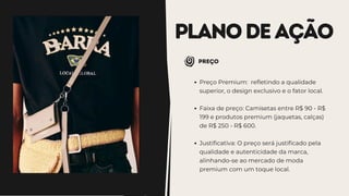 PLANODEAÇÃO
Preço
Preço Premium: refletindo a qualidade
superior, o design exclusivo e o fator local.
Faixa de preço: Camisetas entre R$ 90 - R$
199 e produtos premium (jaquetas, calças)
de R$ 250 - R$ 600.
Justificativa: O preço será justificado pela
qualidade e autenticidade da marca,
alinhando-se ao mercado de moda
premium com um toque local.
 