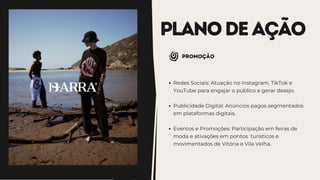 PLANODEAÇÃO
promoção
Redes Sociais: Atuação no Instagram, TikTok e
YouTube para engajar o público e gerar desejo.
Publicidade Digital: Anúncios pagos segmentados
em plataformas digitais.
Eventos e Promoções: Participação em feiras de
moda e ativações em pontos turísticos e
movimentados de Vitória e Vila Velha.
 