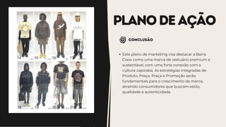 PLANODEAÇÃO
Conclusão
Este plano de marketing visa destacar a Barra
Crew como uma marca de vestuário premium e
sustentável, com uma forte conexão com a
cultura capixaba. As estratégias integradas de
Produto, Preço, Praça e Promoção serão
fundamentais para o crescimento da marca,
atraindo consumidores que buscam estilo,
qualidade e autenticidade.
 