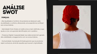 ANÁLISE
SWOT
• Alta Qualidade e Conforto: Os produtos se destacam pela
durabilidade e conforto, oferecendo uma experiência confiável
aos consumidores.
• Identidade Forte: Existe um estilo único e bem definido, o que
ajuda a criar uma grande identificação com o público.
• Presença Digital: A popularidade nas redes sociais tem gerado
alta visibilidade e engajamento com os consumidores.
• Exclusividade: A produção limitada garante que os produtos
sejam exclusivos, atraindo aqueles que buscam originalidade.
Forças:
 