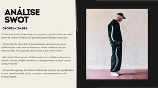 ANÁLISE
SWOT
• Crescimento do Streetwear: A crescente popularidade do estilo
entre os jovens oferece um grande potencial para expansão.
• Expansão de Mercado: A possibilidade de alcançar novos
públicos por meio do e-commerce, novas colaborações ou
mesmo lojas físicas pode abrir portas para crescimento.
• Parcerias Estratégicas: Colaborações com influenciadores ou
outras marcas podem aumentar o engajamento e atrair novos
consumidores.
• Personalização de Produtos: A oferta de edições personalizadas
é uma oportunidade para conquistar clientes em busca de
exclusividade.
oportunidades:
 