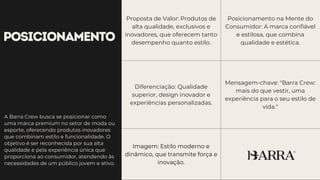 POSICIONAMENTO
Proposta de Valor: Produtos de
alta qualidade, exclusivos e
inovadores, que oferecem tanto
desempenho quanto estilo.
Posicionamento na Mente do
Consumidor: A marca confiável
e estilosa, que combina
qualidade e estética.
Diferenciação: Qualidade
superior, design inovador e
experiências personalizadas.
Mensagem-chave: "Barra Crew:
mais do que vestir, uma
experiência para o seu estilo de
vida."
Imagem: Estilo moderno e
dinâmico, que transmite força e
inovação.
A Barra Crew busca se posicionar como
uma marca premium no setor de moda ou
esporte, oferecendo produtos inovadores
que combinam estilo e funcionalidade. O
objetivo é ser reconhecida por sua alta
qualidade e pela experiência única que
proporciona ao consumidor, atendendo às
necessidades de um público jovem e ativo.
 