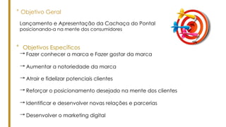° Objetivo Geral
° Objetivos Específicos
Lançamento e Apresentação da Cachaça do Pontal
posicionando-a na mente dos consumidores
→ Desenvolver o marketing digital
→ Fazer conhecer a marca e Fazer gostar da marca
→ Aumentar a notoriedade da marca
→ Atrair e fidelizar potenciais clientes
→ Reforçar o posicionamento desejado na mente dos clientes
→ Identificar e desenvolver novas relações e parcerias
 
