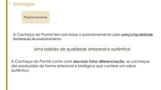 Uma bebida de qualidade artesanal e autêntica
A Cachaça do Pontal tem por base o posicionamento pelo preço/qualidade.
Declaração de posicionamento:
A Cachaça do Pontal conta com elevado fator diferenciação, as cachaças
são produzidas de forma artesanal e biológica que confere um sabor
autêntico.
° Estratégias
Posicionamento
 