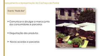 ➢Comunicar e divulgar a marca junto
dos consumidores e parceiros
Evento “Radio Bar”
Lançamento e Apresentação da Cachaça do Pontal
➢Degustação dos produtos
➢ Novos acordos e parcerias
 