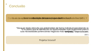 ° Conclusão
“Deve ser dada atenção aos stakeholders de forma individual percebendo as
suas necessidades potenciando negócios mais rentáveis.” (Rogers & Peppers,
2001)
“É no plano que se identificam as oportunidades mais auspiciosas para a
empresa.” (Westwood, 2007)
Como se deve desenvolver a Cachaça no mercado em que se insere (b2b) ?Quais as oportunidades mais promissoras para a Cachaça do Pontal?Qual a estratégia de marketing a desenvolver?Quais as táticas a potenciar?
Projetos futuros?
 