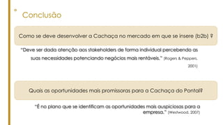 ° Conclusão
“Deve ser dada atenção aos stakeholders de forma individual percebendo as
suas necessidades potenciando negócios mais rentáveis.” (Rogers & Peppers,
2001)
“É no plano que se identificam as oportunidades mais auspiciosas para a
empresa.” (Westwood, 2007)
Como se deve desenvolver a Cachaça no mercado em que se insere (b2b) ?
Quais as oportunidades mais promissoras para a Cachaça do Pontal?
 