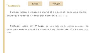 ° Mercado
E u r o p a l i d e r a o c o n s u m o m u n d i a l d e á l c o o l , c o m u m a m é d i a
a n u a l q u e r o d a o s 1 3 l i t r o s p o r h a b i t a n t e ( O M S , 2 0 1 4 ) .
Portugal surge em 9 º l u g a r d e u m a l i s t a d e 3 4 p a í s e s e u r o p e u s no
co m u ma média anual de consumo de álcool de 13,43 litros ( O M S ,
2 0 1 4 ) .
Europa Portugal
 