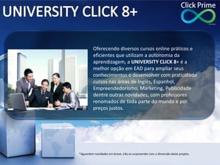 Oferecendo diversos cursos online práticos e
eficientes que utilizam a autonomia da
aprendizagem, a UNIVERSITY CLICK 8+ é a
melhor opção em EAD para ampliar seus
conhecimentos e desenvolver com praticidade
cursos nas áreas de Inglês, Espanhol,
Empreendedorismo, Marketing, Publicidade
dentre outras novidades, com professores
renomados de toda parte do mundo e por
preços justos.
*Aguardem novidades em breve, irão se surpreender com a dimensão deste projeto.
 