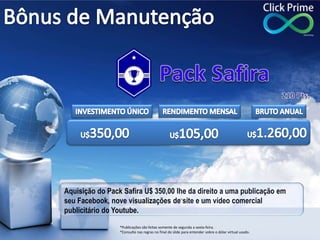 Aquisição do Pack Safira U$ 350,00 lhe da direito a uma publicação em
seu Facebook, nove visualizações de site e um vídeo comercial
publicitário do Youtube.
*Publicações são feitas somente de segunda a sexta-feira.
*Consulte nas regras no final do slide para entender sobre o dólar virtual usado.
 