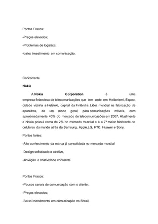 Pontos Fracos:
-Preços elevados;
-Problemas de logística;
-baixo investimento em comunicação.
Concorrente
Nokia
A Nokia Corporation é uma
empresa finlandesa de telecomunicações que tem sede em Keilaniemi, Espoo,
cidade vizinha a Helsinki, capital da Finlândia. Líder mundial na fabricação de
aparelhos, de um modo geral, para comunicações móveis, com
aproximadamente 40% do mercado de telecomunicações em 2007, Atualmente
a Nokia possui cerca de 2% do mercado mundial e é a 7ª maior fabricante de
celulares do mundo atrás da Samsung, Apple,LG, HTC, Huawei e Sony.
Pontos fortes:
-Alto conhecimento da marca já consolidada no mercado mundial
-Design sofisticado e atrativo,
-Inovação e criatividade constante.
Pontos Fracos:
-Poucos canais de comunicação com o cliente;
-Preços elevados;
-Baixo investimento em comunicação no Brasil.
 