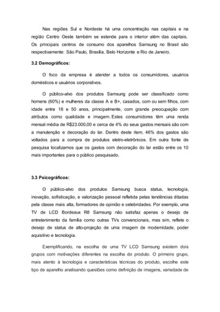 Nas regiões Sul e Nordeste há uma concentração nas capitais e na
região Centro Oeste também se estende para o interior além das capitais.
Os principais centros de consumo dos aparelhos Samsung no Brasil são
respectivamente: São Paulo, Brasília, Belo Horizonte e Rio de Janeiro.
3.2 Demográficos:
O foco da empresa é atender a todos os consumidores, usuários
domésticos e usuários corporativos.
O público-alvo dos produtos Samsung pode ser classificado como
homens (60%) e mulheres da classe A e B+, casados, com ou sem filhos, com
idade entre 18 e 50 anos, principalmente, com grande preocupação com
atributos como qualidade e imagem. Estes consumidores têm uma renda
mensal média de R$23.000,00 e cerca de 4% do seus gastos mensais são com
a manutenção e decoração do lar. Dentro deste item, 46% dos gastos são
voltados para a compra de produtos eletro-eletrônicos. Em outra fonte de
pesquisa localizamos que os gastos com decoração do lar estão entre os 10
mais importantes para o público pesquisado.
3.3 Psicográficos:
O público-alvo dos produtos Samsung busca status, tecnologia,
inovação, sofisticação, e valorização pessoal refletida pelas tendências ditadas
pela classe mais alta, formadores de opinião e celebridades. Por exemplo, uma
TV de LCD Bordeaux R8 Samsung não satisfaz apenas o desejo de
entretenimento da família como outras TVs convencionais, mas sim, reflete o
desejo de status de alto-projeção de uma imagem de modernidade, poder
aquisitivo e tecnologia.
Exemplificando, na escolha de uma TV LCD Samsung existem dois
grupos com motivações diferentes na escolha do produto. O primeiro grupo,
mais atento à tecnologia e características técnicas do produto, escolhe este
tipo de aparelho analisando questões como definição de imagens, variedade de
 