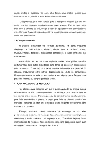 cores, nitidez e qualidade de som, eles fazem uma análise técnica das
características do produto e a sua escolha é mais racional.
O segundo grupo é mais voltado para o design e a imagem que uma TV
deste porte traz para uma residência e para quem a possui. Eles se preocupam
mais com o tamanho da tela, design e cores do aparelho do que com questões
mais técnicas. Sua motivação não está na tecnologia mais sim na imagem de
status que ela transmite.
3.4 Comportamentais
O público consumidor de produtos Samsung, em geral, frequenta
shoppings de nível médio a elevado, clubes noturnos, centros culturais,
museus, livrarias, barzinhos, restaurantes sofisticados e outros ambientes da
mesma área.
Além disso, por ter um poder aquisitivo melhor esse público também
costuma viajar para outras localidades para dentro do país e em alguns casos
para o exterior. Gosta de bons livros, música sofisticada em geral MPB,
clássica, instrumental entre outros, dependendo da idade do consumidor.
Compra geralmente à vista ou em cartão, e em alguns casos faz pesquisa
prévia na internet, ou compra pela rede virtual.
4 POSICIONAMENTO DE MERCADO
Nos últimos anos podemos ver que o posicionamento da marca mudou
tanto na forma de sua comunicação quanto na percepção dos consumidores. O
que vemos então é que a Samsung deixou de competir única e exclusivamente
pela fatia intermediária e passou a brigar pela fatia de clientes premium do
mercado tornando-se líder em tecnologia digital brigando diretamente com
marcas tops de linhas.
Exemplo marcante dessa mudança de estratégia e do novo
posicionamento tomado pela marca pode-se observar no ramo de smartphones
onde antes a marca concorria com empresas como LG e Motorola pelas fatias
intermediárias do mercado, hoje se mostra como uma opção para quem quer
um produto premium e não deseja ter um iPhone.
 