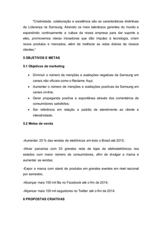 “Criatividade, colaboração e excelência são as características distintivas
de Liderança na Samsung. Atraindo os mais talentosos gerentes do mundo e
expandindo continuamente a cultura da nossa empresa para dar suporte a
eles, promovemos ideias inovadoras que dão impulso à tecnologia, criam
novos produtos e mercados, além de melhorar as vidas diárias de nossos
clientes.”
5 OBJETIVOS E METAS
5.1 Objetivos de marketing
 Diminuir o número de menções e avaliações negativas da Samsung em
canais não oficiais como o Reclame Aqui;
 Aumentar o número de menções e avaliações positivas da Samsung em
canais on-line;
 Gerar propaganda positiva e espontânea através dos comentários de
consumidores satisfeitos;
 Ser referência em relação a padrão de atendimento ao cliente e
interatividade.
5.2 Metas de venda
-Aumentar 20 % das vendas de eletrônicos em todo o Brasil até 2015;
-Ativar parcerias com 03 grandes rede de lojas de eletroeletrônicos nos
estados com maior número de consumidores, afim de divulgar a marca e
aumentar as vendas;
-Expor a marca com stand de produtos em grandes eventos em nível nacional
por semestre;
-Alcançar mais 100 mil fãs no Facebook até o fim de 2014;
-Alçancar mais 100 mil seguidores no Twitter até o fim de 2014.
6 PROPOSTAS CRIATIVAS
 