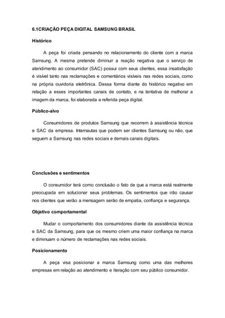 6.1CRIAÇÃO PEÇA DIGITAL SAMSUNG BRASIL
Histórico
A peça foi criada pensando no relacionamento do cliente com a marca
Samsung. A mesma pretende diminuir a reação negativa que o serviço de
atendimento ao consumidor (SAC) possui com seus clientes, essa insatisfação
é visível tanto nas reclamações e comentários visíveis nas redes sociais, como
na própria ouvidoria eletrônica. Dessa forma diante do histórico negativo em
relação a esses importantes canais de contato, e na tentativa de melhorar a
imagem da marca, foi elaborada a referida peça digital.
Público-alvo
Consumidores de produtos Samsung que recorrem à assistência técnica
e SAC da empresa. Internautas que podem ser clientes Samsung ou não, que
seguem a Samsung nas redes sociais e demais canais digitais.
Conclusões e sentimentos
O consumidor terá como conclusão o fato de que a marca está realmente
preocupada em solucionar seus problemas. Os sentimentos que irão causar
nos clientes que verão a mensagem serão de empatia, confiança e segurança.
Objetivo comportamental
Mudar o comportamento dos consumidores diante da assistência técnica
e SAC da Samsung, para que os mesmo criem uma maior confiança na marca
e diminuam o número de reclamações nas redes sociais.
Posicionamento
A peça visa posicionar a marca Samsung como uma das melhores
empresas em relação ao atendimento e iteração com seu público consumidor.
 