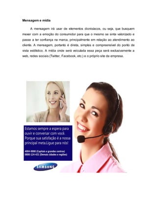 Mensagem e mídia
A mensagem irá usar de elementos dionisíacos, ou seja, que busquem
mexer com a emoção do consumidor para que o mesmo se sinta valorizado e
passe a ter confiança na marca, principalmente em relação ao atendimento ao
cliente. A mensagem, portanto é direta, simples e compreensível do ponto de
vista estilístico. A mídia onde será veiculada essa peça será exclusivamente a
web, redes sociais (Twitter, Facebook, etc.) e o próprio site da empresa.
 