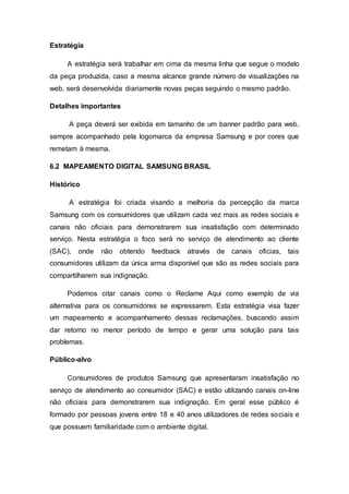 Estratégia
A estratégia será trabalhar em cima da mesma linha que segue o modelo
da peça produzida, caso a mesma alcance grande número de visualizações na
web, será desenvolvida diariamente novas peças seguindo o mesmo padrão.
Detalhes importantes
A peça deverá ser exibida em tamanho de um banner padrão para web,
sempre acompanhado pela logomarca da empresa Samsung e por cores que
remetam à mesma.
6.2 MAPEAMENTO DIGITAL SAMSUNG BRASIL
Histórico
A estratégia foi criada visando a melhoria da percepção da marca
Samsung com os consumidores que utilizam cada vez mais as redes sociais e
canais não oficiais para demonstrarem sua insatisfação com determinado
serviço. Nesta estratégia o foco será no serviço de atendimento ao cliente
(SAC), onde não obtendo feedback através de canais oficias, tais
consumidores utilizam da única arma disponível que são as redes sociais para
compartilharem sua indignação.
Podemos citar canais como o Reclame Aqui como exemplo de via
alternativa para os consumidores se expressarem. Esta estratégia visa fazer
um mapeamento e acompanhamento dessas reclamações, buscando assim
dar retorno no menor período de tempo e gerar uma solução para tais
problemas.
Público-alvo
Consumidores de produtos Samsung que apresentaram insatisfação no
serviço de atendimento ao consumidor (SAC) e estão utilizando canais on-line
não oficiais para demonstrarem sua indignação. Em geral esse público é
formado por pessoas jovens entre 18 e 40 anos utilizadores de redes sociais e
que possuem familiaridade com o ambiente digital.
 
