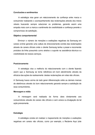 Conclusões e sentimentos
A estratégia visa gerar um relacionamento de confiança entre marca e
consumidor realizando o acompanhamento das reclamações através dos meios
viáveis buscando sempre solucionar os problemas, gerando assim uma
empatia maio com a marca e sentimento de credibilidade e confiança perante o
compromisso de satisfação.
Objetivo comportamental
Diminuir o número de menções e avaliações negativas da Samsung em
canais on-line gerando uma cultura de direcionamento correto das reclamações
através de canais oficiais onde o cliente Samsung tenha o prazer e recomende
produtos da linha possuindo como atrativo o suporte na assistência técnica e a
credibilidade de nossos serviços.
Posicionamento
A estratégia visa a melhoria do relacionamento com o cliente fazendo
assim que a Samsung se torne referência em bom atendimento através da
eficácia das ações de rastreamento destas reclamações em sites não oficiais.
A Samsung busca acima de tudo gerar diferenciação entre as demais marcas
de eletrônicos através do bom relacionamento gerando sempre a satisfação de
seus consumidores.
Mensagem e mídia
A mensagem será realizada de forma clara diretamente aos
consumidores através de canais não oficiais e sem avisos ou divulgação de tal
ação previamente.
Estratégia
A estratégia consta em realizar o mapeamento de menções e avaliações
negativas em canais não oficiais, como por exemplo, o Reclame Aqui (site
 