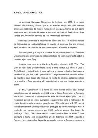 1. VISÃO GERAL EXECUTIVA
A empresa Samsung Electronics foi fundada em 1969, é o maior
membro da Samsung Group, que é ao mesmo tempo uma das maiores
empresas eletrônicas do mundo. Fundada em Daegu na Coreia do Sul, opera
atualmente em cerca de 58 países e tem mais de 208 mil funcionários. Suas
vendas em 2003 foram de cerca de 101.700 milhões de dólares.
Samsung Electronics é reconhecida como uma das 10 maiores marcas
de fabricantes de eletroeletrônicos no mundo. A empresa fica em primeiro
lugar, na venda de produtos de telecomunicações, aparelhos e displays.
Foi a empresa que lançou a primeira TV de plasma do mundo. Tornou-se
uma das maiores empresas de eletrodomésticos no valor de mercado global, a
par com a japonesa Sony .
Lançou uma bem sucedida linha Biovision chamado CRT TVs , TVs
CRT de tela plana posteriormente criou a linha Tantus. Ela criou o DNIe (
Digital Imaging Natural Motor ), para melhorar a clareza e detalhe das imagens
reproduzidas por TVs CRT , plasma e LCD.Hoje é o número 20 maior salário
do mundo, e seus lucros são maiores na venda de telefones celulares e chips
de memória . Seus produtos são caracterizados por um design atraente e
sóbrio.
S- LCD Corporation, é o nome da nova fábrica criada pela aliança
estratégica que foi assinado em 2004 entre a Sony Corporation e Samsung
Electronics. Dedica-se à fabricação de telas de cristal líquido para TVs. O
megaplant possui os mais avançados equipamentos para a fabricação de
cristal líquido e exibe a sétima geração de 1.870 milímetros x 2.200 mm. A
fábrica também tem uma capacidade de produção de 60 mil painéis por mês. A
produção em massa começou em 2005, após o término dos testes de
fabricação. O S- LCD foi estabelecido como a principal fonte de tela LCD para
Samsung e Sony , até segunda-feira 26 de dezembro de 2011 , quando a
Samsung anunciou a dissolução da sociedade, porque a Samsung comprou a
 