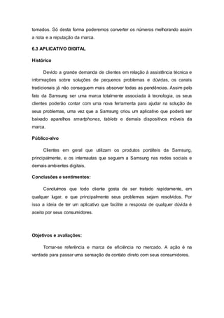tomados. Só desta forma poderemos converter os números melhorando assim
a nota e a reputação da marca.
6.3 APLICATIVO DIGITAL
Histórico
Devido a grande demanda de clientes em relação à assistência técnica e
informações sobre soluções de pequenos problemas e dúvidas, os canais
tradicionais já não conseguem mais absorver todas as pendências. Assim pelo
fato da Samsung ser uma marca totalmente associada à tecnologia, os seus
clientes poderão contar com uma nova ferramenta para ajudar na solução de
seus problemas, uma vez que a Samsung criou um aplicativo que poderá ser
baixado aparelhos smartphones, tablets e demais dispositivos móveis da
marca.
Público-alvo
Clientes em geral que utilizam os produtos portáteis da Samsung,
principalmente, e os internautas que seguem a Samsung nas redes sociais e
demais ambientes digitais.
Conclusões e sentimentos:
Concluímos que todo cliente gosta de ser tratado rapidamente, em
qualquer lugar, e que principalmente seus problemas sejam resolvidos. Por
isso a ideia de ter um aplicativo que facilite a resposta de qualquer dúvida é
aceito por seus consumidores.
Objetivos e avaliações:
Tornar-se referência e marca de eficiência no mercado. A ação é na
verdade para passar uma sensação de contato direto com seus consumidores.
 