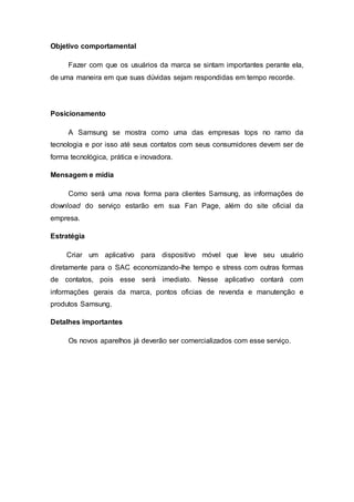 Objetivo comportamental
Fazer com que os usuários da marca se sintam importantes perante ela,
de uma maneira em que suas dúvidas sejam respondidas em tempo recorde.
Posicionamento
A Samsung se mostra como uma das empresas tops no ramo da
tecnologia e por isso até seus contatos com seus consumidores devem ser de
forma tecnológica, prática e inovadora.
Mensagem e mídia
Como será uma nova forma para clientes Samsung, as informações de
download do serviço estarão em sua Fan Page, além do site oficial da
empresa.
Estratégia
Criar um aplicativo para dispositivo móvel que leve seu usuário
diretamente para o SAC economizando-lhe tempo e stress com outras formas
de contatos, pois esse será imediato. Nesse aplicativo contará com
informações gerais da marca, pontos oficias de revenda e manutenção e
produtos Samsung.
Detalhes importantes
Os novos aparelhos já deverão ser comercializados com esse serviço.
 