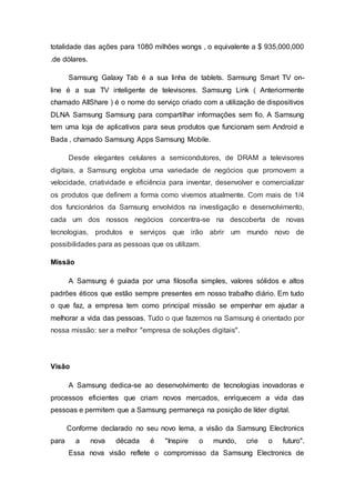 totalidade das ações para 1080 milhões wongs , o equivalente a $ 935,000,000
.de dólares.
Samsung Galaxy Tab é a sua linha de tablets. Samsung Smart TV on-
line é a sua TV inteligente de televisores. Samsung Link ( Anteriormente
chamado AllShare ) é o nome do serviço criado com a utilização de dispositivos
DLNA Samsung Samsung para compartilhar informações sem fio. A Samsung
tem uma loja de aplicativos para seus produtos que funcionam sem Android e
Bada , chamado Samsung Apps Samsung Mobile.
Desde elegantes celulares a semicondutores, de DRAM a televisores
digitais, a Samsung engloba uma variedade de negócios que promovem a
velocidade, criatividade e eficiência para inventar, desenvolver e comercializar
os produtos que definem a forma como vivemos atualmente. Com mais de 1/4
dos funcionários da Samsung envolvidos na investigação e desenvolvimento,
cada um dos nossos negócios concentra-se na descoberta de novas
tecnologias, produtos e serviços que irão abrir um mundo novo de
possibilidades para as pessoas que os utilizam.
Missão
A Samsung é guiada por uma filosofia simples, valores sólidos e altos
padrões éticos que estão sempre presentes em nosso trabalho diário. Em tudo
o que faz, a empresa tem como principal missão se empenhar em ajudar a
melhorar a vida das pessoas. Tudo o que fazemos na Samsung é orientado por
nossa missão: ser a melhor "empresa de soluções digitais".
Visão
A Samsung dedica-se ao desenvolvimento de tecnologias inovadoras e
processos eficientes que criam novos mercados, enriquecem a vida das
pessoas e permitem que a Samsung permaneça na posição de líder digital.
Conforme declarado no seu novo lema, a visão da Samsung Electronics
para a nova década é "Inspire o mundo, crie o futuro".
Essa nova visão reflete o compromisso da Samsung Electronics de
 