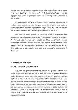 inspirar suas comunidades aproveitando os três pontos fortes da empresa
("nova tecnologia", "produtos inovadores" e "soluções criativas"), bem como de
agregar mais valor às principais redes da Samsung: setor, parceiros e
funcionários.
Por meio desses esforços, a Samsung espera contribuir para um mundo
melhor e uma experiência mais rica para todos. Como parte desta visão, a
Samsung elaborou um plano específico de atingir a casa dos US$ 400 bilhões
em receitas e se tornar uma das cinco principais marcas até 2020.
Para alcançar esse objetivo, a Samsung também estabeleceu três
abordagens estratégicas em sua gestão: "criatividade", "parceria" e "talento".
A Samsung está otimista com relação ao futuro. Aproveitando nossas
realizações anteriores, estamos ansiosos para explorar novos territórios, como
saúde, medicina e biotecnologia. A Samsung tem o compromisso de ser um
líder criativo em novos mercados e se tornar uma empresa verdadeiramente nº
1 no futuro.
2. ANÁLISE DE AMBIENTE
2.1. ANÁLISE DE MACROAMBIENTE
O público-alvo geral interessado no produto são jovens e adultos com
idade em geral ao redor dos 18 aos 50 anos, de ambos os gêneros. Possuem
poder de consumo acima da média nacional, visto que em geral esse público
pertence às classes A, B e C. O consumo de produtos eletrônicos, em especial
os que possuem grande tecnologia está crescendo bastante no Brasil. Isso se
deve principalmente ao crescimento da economia brasileira nos últimos anos e,
por conseguinte, isso ocasionou também um aumento do poder aquisitivo da
população. Assim, a Samsung possui um macroambiente favorável para a
fabricação e comercialização de seus produtos dado o bom momento da
economia brasileira.
 