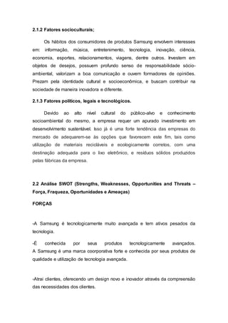 2.1.2 Fatores socioculturais;
Os hábitos dos consumidores de produtos Samsung envolvem interesses
em: informação, música, entretenimento, tecnologia, inovação, ciência,
economia, esportes, relacionamentos, viagens, dentre outros. Investem em
objetos de desejos, possuem profundo senso de responsabilidade sócio-
ambiental, valorizam a boa comunicação e ouvem formadores de opiniões.
Prezam pela identidade cultural e socioeconômica, e buscam contribuir na
sociedade de maneira inovadora e diferente.
2.1.3 Fatores políticos, legais e tecnológicos.
Devido ao alto nível cultural do público-alvo e conhecimento
socioambiental do mesmo, a empresa requer um apurado investimento em
desenvolvimento sustentável. Isso já é uma forte tendência das empresas do
mercado de adequarem-se às opções que favorecem este fim, tais como
utilização de materiais recicláveis e ecologicamente corretos, com uma
destinação adequada para o lixo eletrônico, e resíduos sólidos produzidos
pelas fábricas da empresa.
2.2 Análise SWOT (Strengths, Weaknesses, Opportunities and Threats –
Força, Fraqueza, Oportunidades e Ameaças)
FORÇAS
-A Samsung é tecnologicamente muito avançada e tem ativos pesados da
tecnologia.
-É conhecida por seus produtos tecnologicamente avançados.
A Samsung é uma marca coorporativa forte e conhecida por seus produtos de
qualidade e utilização de tecnologia avançada.
-Atrai clientes, oferecendo um design novo e inovador através da compreensão
das necessidades dos clientes.
 