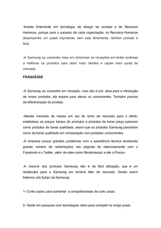 -Investe fortemente em tecnologia de design de produto e de Recursos
Humanos, porque para o sucesso de cada organização, os Recursos Humanos
desempenha um papel importante, sem esta ferramenta, nenhum produto é
feito.
-A Samsung se concentra mais em direcionar as inovações em tentar continuar
a melhorar os produtos para atrair mais clientes e captar mais quota de
mercado.
FRAQUEZAS
-A Samsung se concentra em inovação, mas não é pró- ativa para a introdução
de novos produtos, ela espera para atacar os concorrentes. Também precisa
de diferenciação do produto.
-Atende mercado de massa em vez de nicho de mercado para o efeito,
estabelece os preços baixos de produtos e produtos de baixo preço parecem
como produtos de baixa qualidade, assim que os produtos Samsung percebem
como de baixa qualidade em comparação com produtos concorrentes.
-A empresa possui grandes problemas com a assistência técnica recebendo
grande número de reclamações nas páginas de relacionamento com o
Facebook e o Twitter, além de sites como Reclameaqui e até o Procon.
-A maioria dos produtos Samsung não é de fácil utilização, que é um
obstáculos para a Samsung em torná-lo líder de mercado. Sendo assim
listemos oito lições da Samsung:
1- Corte custos para aumentar a competitividade de curto prazo.
2- Gaste em pesquisa com tecnologias vitais para competir no longo prazo.
 
