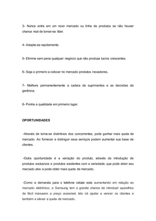 3- Nunca entre em um novo mercado ou linha de produtos se não houver
chance real de tornar-se líder.
4- Adapte-se rapidamente.
5- Elimine sem pena qualquer negócio que não produza lucros crescentes.
6- Seja o primeiro a colocar no mercado produtos inovadores.
7- Melhore permanentemente a cadeia de suprimentos e as decisões da
gerência.
8- Ponha a qualidade em primeiro lugar.
OPORTUNIDADES
-Através de torna-se distintivos dos concorrentes, pode ganhar mais quota de
mercado. Ao fornecer e distinguir seus serviços podem aumentar sua base de
clientes.
-Outra oportunidade é a variação do produto, através da introdução de
produtos exclusivos e produtos existentes com a variedade, que pode atrair seu
mercado alvo e pode obter mais quota de mercado.
-Como a demanda para o telefone celular esta aumentando em relação ao
mercado eletrônico, a Samsung tem a grande chance de introduzir aparelhos
de fácil manuseio a preço acessível. Isto irá ajudar a vencer os clientes e
também a elevar a quota de mercado.
 