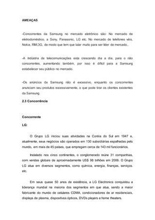 AMEAÇAS
-Concorrentes da Samsung no mercado eletrônico são: No mercado de
eletrodoméstico, a Sony, Panasonic, LG etc. No mercado de telefones véis,
Nokia, RIM,3G, de modo que tem que lutar muito para ser líder de mercado..
-A Indústria de telecomunicações esta crescendo dia a dia, para o não
concorrentes, aumentando também, por isso é difícil para a Samsung
estabelecer seu público no mercado.
-Os anúncios da Samsung não é excessivo, enquanto os concorrentes
anunciam seu produtos excessivamente, o que pode tirar os clientes existentes
da Samsung.
2.3 Concorrência
Concorrente
LG:
O Grupo LG iniciou suas atividades na Coréia do Sul em 1947 e,
atualmente, seus negócios são operados em 130 subsidiárias espalhadas pelo
mundo, em mais de 45 países, que empregam cerca de 143 mil funcionários.
Instalado nos cinco continentes, o conglomerado reúne 31 companhias,
com vendas globais de aproximadamente US$ 98 bilhões em 2006. O Grupo
LG atua em diversos segmentos, como química, energia, finanças, serviços.
etc.
Em seus quase 50 anos de existência, a LG Electronics conquistou a
liderança mundial na maioria dos segmentos em que atua, sendo a maior
fabricante do mundo de celulares CDMA, condicionadores de ar residenciais,
displays de plasma, dispositivos ópticos, DVDs players e home theaters.
 