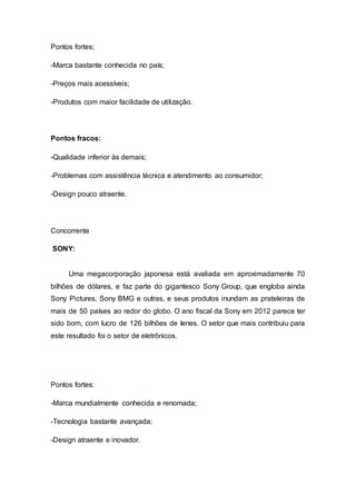 Pontos fortes;
-Marca bastante conhecida no país;
-Preços mais acessíveis;
-Produtos com maior facilidade de utilização.
Pontos fracos:
-Qualidade inferior às demais;
-Problemas com assistência técnica e atendimento ao consumidor;
-Design pouco atraente.
Concorrente
SONY:
Uma megacorporação japonesa está avaliada em aproximadamente 70
bilhões de dólares, e faz parte do gigantesco Sony Group, que engloba ainda
Sony Pictures, Sony BMG e outras, e seus produtos inundam as prateleiras de
mais de 50 países ao redor do globo. O ano fiscal da Sony em 2012 parece ter
sido bom, com lucro de 126 bilhões de Ienes. O setor que mais contribuiu para
este resultado foi o setor de eletrônicos.
Pontos fortes:
-Marca mundialmente conhecida e renomada;
-Tecnologia bastante avançada;
-Design atraente e inovador.
 