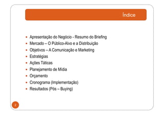 Índice



      Apresentação do Negócio - Resumo do Briefing
      Mercado – O Público-Alvo e a Distribuição
      Objetivos – A Comunicação e Marketing
      Estratégias
      Ações Táticas
      Planejamento de Mídia
      Orçamento
      Cronograma (Implementação)
      Resultados (Pós – Buying)



2
 