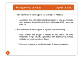 Planejamento de mídia                                       Ações táticas

       Para a campanha off-line foi sugerida a seguinte ação de marketing:


          Anúncios em Mídia exterior (Elemedia) de acordo com as áreas geográficas de
           maior penetração dessa mídia que atingem o público-alvo da TVC, com o mix
           oferecido.

       Para a campanha on-line foi sugerido as seguintes ações de marketing:


          Fazer anúncios para divulgar a empresa na web, através dos Links
           Patrocinados “Google Adwords” e gerenciá-los a fim de oferecer os melhores
           resultados nas buscas por palavras-chaves.

          Promover a empresa junto aos clientes, através de disparo de newsletter.




21
 