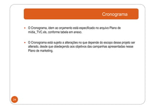 Cronograma

       O Cronograma, idem ao orçamento está especificado no arquivo Plano de
        mídia_TVC.xls, conforme tabela em anexo.


       O Cronograma está sujeito a alterações no que depende do escopo desse projeto ser
        alterado, desde que obedeçendo aos objetivos das campanhas apresentadas nesse
        Plano de marketing.




24
 