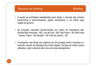 Resumo do briefing                                             Briefing

      A escala de prioridades estabelecidas para atingir o mercado são primeiro
      condomínios e administradoras, depois construtoras, e em último lugar
      órgãos de governo.


      Os principais mercados (proeminentes) por ordem de importância são:
      Grande Belo Horizonte - MG, Juiz de Fora - MG, São Paulo – SP, São Paulo
      – Interior, Vitória – ES; Brasília – DF e Rio de Janeiro – RJ.


      A campanha visa atingir aos objetivos da comunicação entre a empresa e o
      mercado, através da utilização das mídias digitais. Os tipos de mídia a serem
      utilizados, custo e alcance são o alvo de nosso planejamento.




6
 