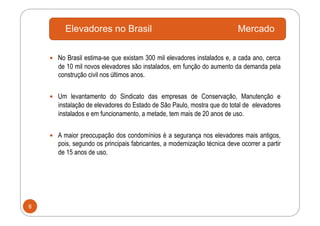 Elevadores no Brasil                                              Mercado

      No Brasil estima-se que existam 300 mil elevadores instalados e, a cada ano, cerca
       de 10 mil novos elevadores são instalados, em função do aumento da demanda pela
       construção civil nos últimos anos.


      Um levantamento do Sindicato das empresas de Conservação, Manutenção e
       instalação de elevadores do Estado de São Paulo, mostra que do total de elevadores
       instalados e em funcionamento, a metade, tem mais de 20 anos de uso.


      A maior preocupação dos condomínios é a segurança nos elevadores mais antigos,
       pois, segundo os principais fabricantes, a modernização técnica deve ocorrer a partir
       de 15 anos de uso.




8
 