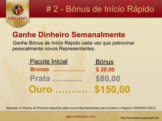 # 2 - Bónus de Início Rápido

    Ganhe Dinheiro Semanalmente
    Ganhe Bónus de Início Rápido cada vez que patrocinar
    pessoalmente novos Representantes.

                Pacote Inicial                               Bónus
                Bronze ….…………..                              $ 20,00
                Prata ……......                               $80,00
               Ouro ………. $150,00
Baseado no Pacote de Produtos adquirido pelos novos Representantes para iniciarem o Negócio ORGANO GOLD
 