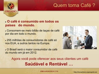 Quem toma Café ?


●O café é consumido em todos os
países do mundo.
●Consomem-se meio bilião de taças de café
por dia em todo o mundo.

●255 milhões de consumidores de café só
nos EUA, e outros tantos na Europa.

●O Brasil será o maior consumidor de café
do mundo em já em 2012.

    Agora você pode oferecer aos seus clientes um café
               Saúdável e Rentável …
 