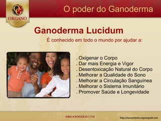 O poder do Ganoderma

Ganoderma Lucidum
  É conhecido em todo o mundo por ajudar a:


              ●   Oxigenar o Corpo
              ●   Dar mais Energia e Vigor
              ●   Desentoxicação Natural do Corpo
              ●   Melhorar a Qualidade do Sono
              ●   Melhorar a Circulação Sanguínea
              ●   Melhorar o Sistema Imunitário
              ●   Promover Saúde e Longevidade
 