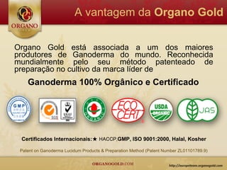 A vantagem da Organo Gold


Organo Gold está associada a um dos maiores
produtores de Ganoderma do mundo. Reconhecida
mundialmente pelo seu método patenteado de
preparação no cultivo da marca líder de
    Ganoderma 100% Orgânico e Certificado




 Certificados Internacionais:★ HACCP,GMP, ISO 9001:2000, Halal, Kosher

 Patent on Ganoderma Lucidum Products & Preparation Method (Patent Number ZL01101789.9)
 
