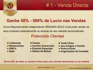 # 1 - Venda Directa


  Ganhe 50% - 500% de Lucro nas Vendas
Como Representante Independente ORGANO GOLD você pode vender os
seus produtos pessoalmente ou através do seu website personalizado.

                          Potenciais Clientes
   ● Cafetarias          ● Festas                    ● Healt Clubs
   ● Restaurantes        ● Centros Comerciais        ● Aos Amigos e Família
   ● ONG’s               ● Eventos Especiais         ● Porta-a-Porta
   ● Spas                ● Salões de Beleza          ● Angariações de Caridade



Ganha 50% de todas as compras feitas pelos seus clientes diretamente no seu website
 