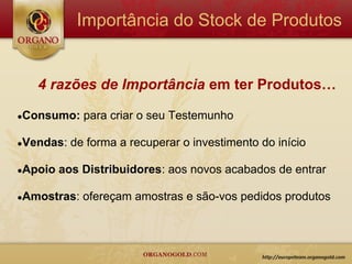 Importância do Stock de Produtos


   4 razões de Importância em ter Produtos…

●Consumo:    para criar o seu Testemunho

●Vendas:   de forma a recuperar o investimento do início

●Apoio   aos Distribuidores: aos novos acabados de entrar

●Amostras:   ofereçam amostras e são-vos pedidos produtos
 