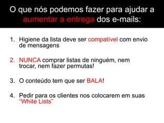 O que nós podemos fazer para ajudar a
   aumentar a entrega dos e-mails:

1. Higiene da lista deve ser compatível com envio
   de mensagens

2. NUNCA comprar listas de ninguém, nem
   trocar, nem fazer permutas!

3. O conteúdo tem que ser BALA!

4. Pedir para os clientes nos colocarem em suas
   “White Lists”
 