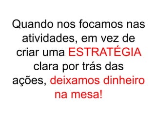 Quando nos focamos nas
  atividades, em vez de
 criar uma ESTRATÉGIA
     clara por trás das
ações, deixamos dinheiro
         na mesa!
 