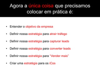 Agora a única coisa que precisamos
         colocar em prática é:

• Entender o objetivo da empresa

• Definir nossa estratégia para atrair tráfego

• Definir nossa estratégia para capturar leads

• Definir nossa estratégia para converter leads

• Definir nossa estratégia para “Vender mais”

• Criar uma estratégia para os iCos
 